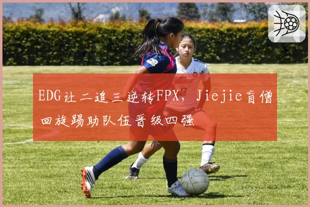 EDG让二追三逆转FPX,Jiejie盲僧回旋踢助队伍晋级四强