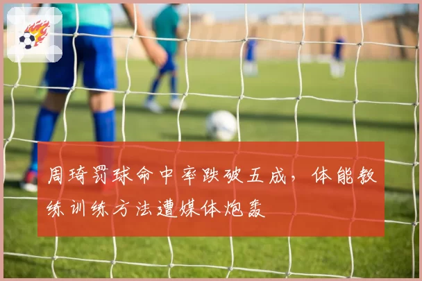 周琦罚球命中率跌破五成，体能教练训练方法遭媒体炮轰