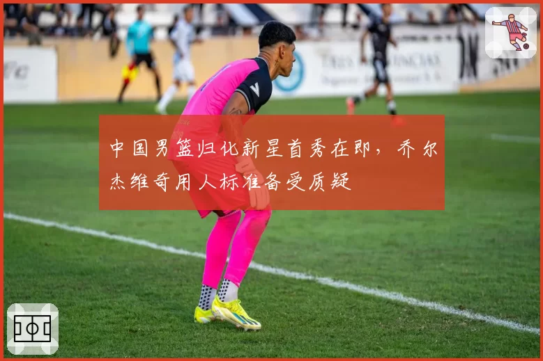 中国男篮归化新星首秀在即，乔尔杰维奇用人标准备受质疑