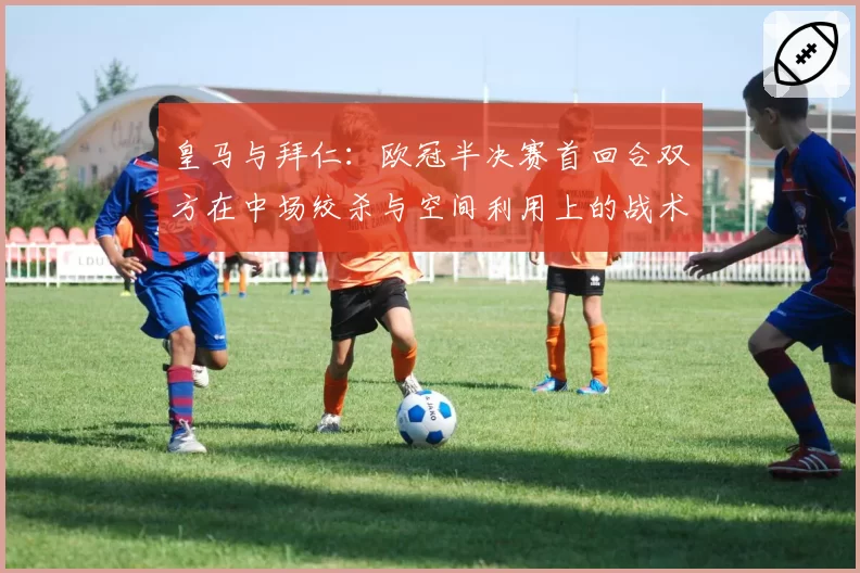 皇马与拜仁：欧冠半决赛首回合双方在中场绞杀与空间利用上的战术博弈