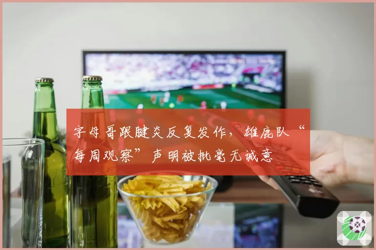 字母哥跟腱炎反复发作,雄鹿队“每周观察”声明被批毫无诚意