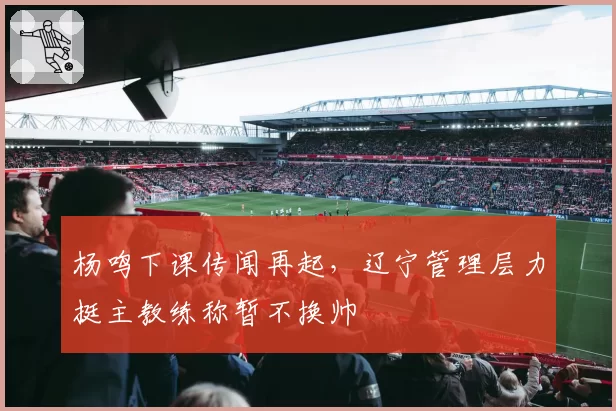 杨鸣下课传闻再起,辽宁管理层力挺主教练称暂不换帅