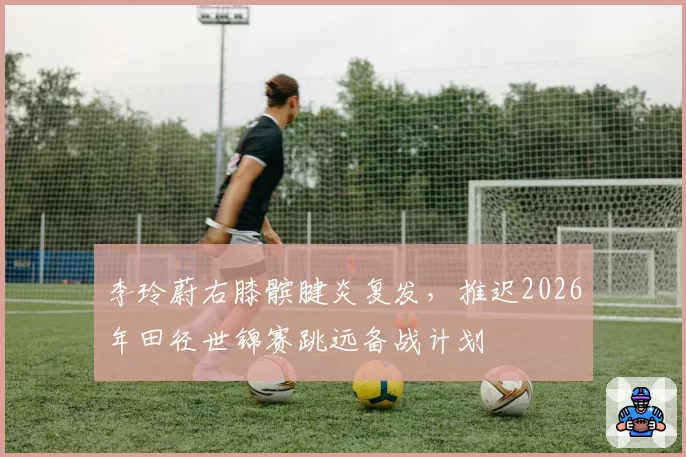李玲蔚右膝髌腱炎复发，推迟2026年田径世锦赛跳远备战计划
