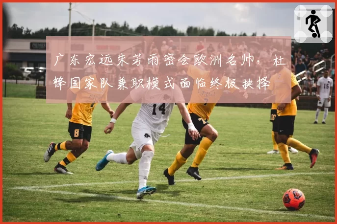 广东宏远朱芳雨密会欧洲名帅，杜锋国家队兼职模式面临终极抉择