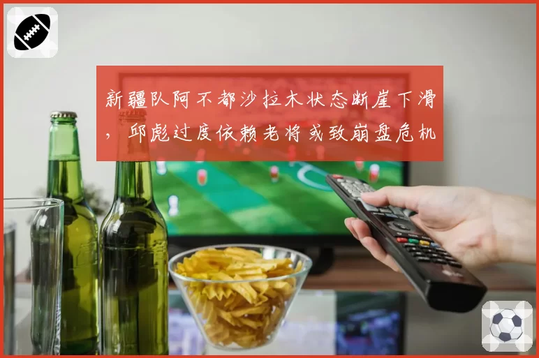 新疆队阿不都沙拉木状态断崖下滑，邱彪过度依赖老将或致崩盘危机