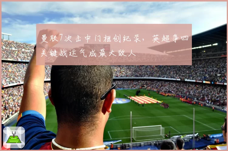 曼联7次击中门框创纪录，英超争四关键战运气成最大敌人
