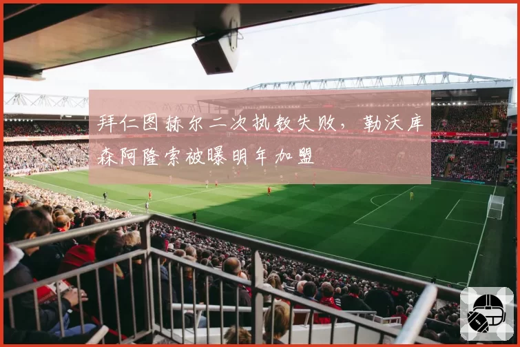 拜仁图赫尔二次执教失败，勒沃库森阿隆索被曝明年加盟