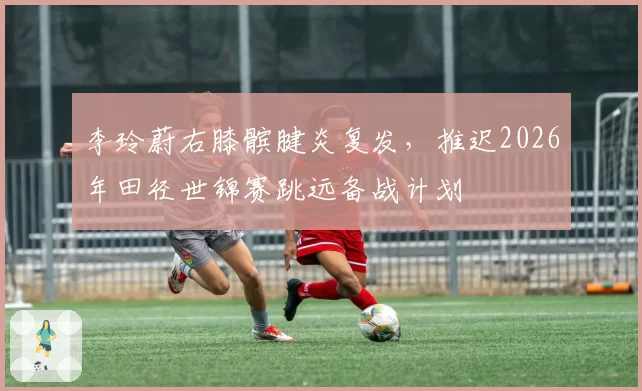李玲蔚右膝髌腱炎复发，推迟2026年田径世锦赛跳远备战计划