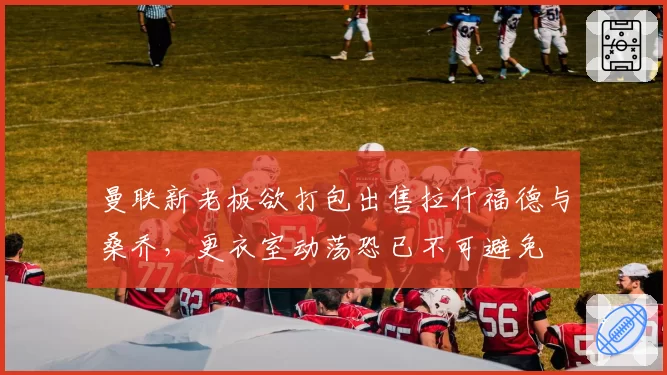 曼联新老板欲打包出售拉什福德与桑乔，更衣室动荡恐已不可避免