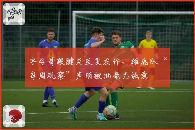 字母哥跟腱炎反复发作,雄鹿队“每周观察”声明被批毫无诚意