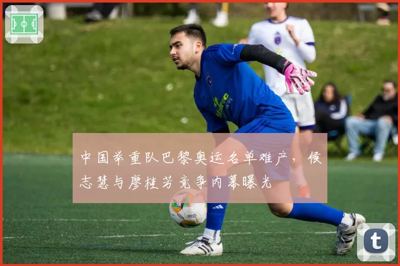 中国举重队巴黎奥运名单难产，侯志慧与廖桂芳竞争内幕曝光