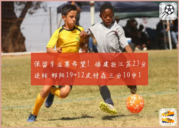 保留季后赛希望！福建拒江苏23分逆转 邹阳19+12皮特森三分10中1