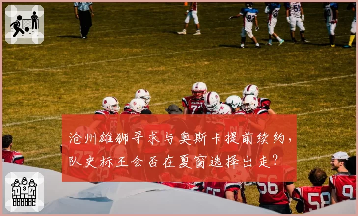 沧州雄狮寻求与奥斯卡提前续约,队史标王会否在夏窗选择出走?