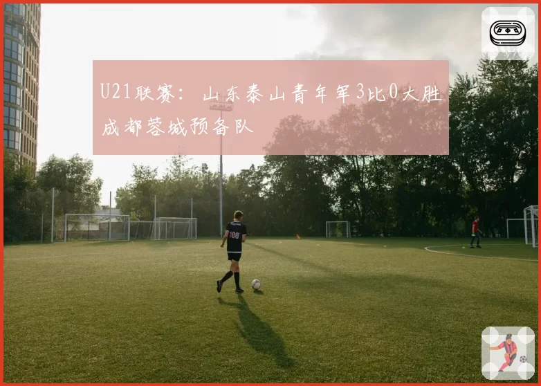 U21联赛：山东泰山青年军3比0大胜成都蓉城预备队