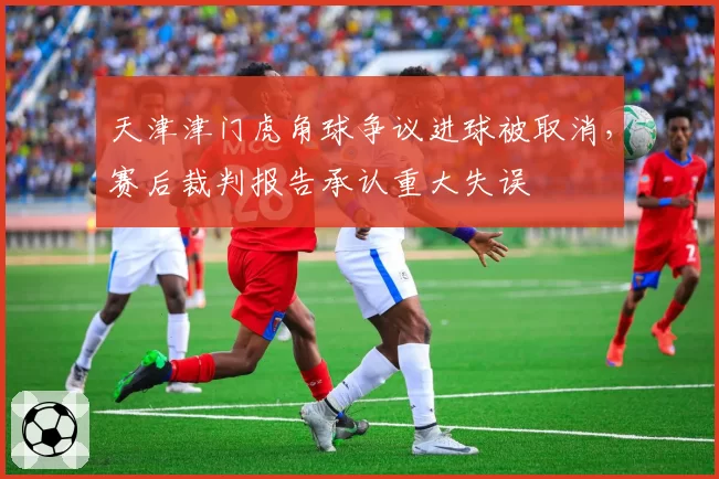 天津津门虎角球争议进球被取消，赛后裁判报告承认重大失误