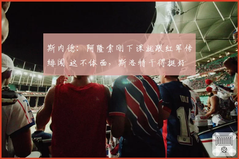 斯内德：阿隆索刚下课就跟红军传绯闻 这不体面，斯洛特干得挺好