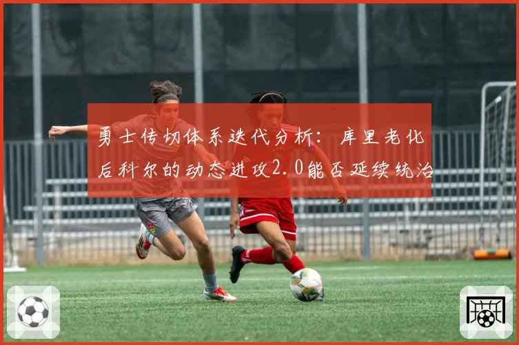 勇士传切体系迭代分析:库里老化后科尔的动态进攻2.0能否延续统治力