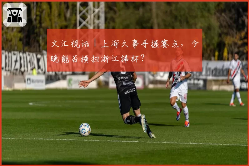 文汇视讯｜上海久事手握赛点，今晚能否横扫浙江捧杯？