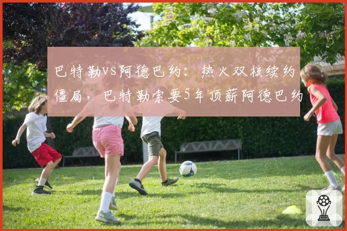 巴特勒vs阿德巴约：热火双核续约僵局，巴特勒索要5年顶薪阿德巴约妥协