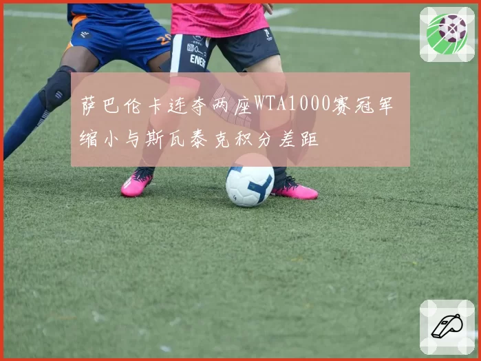 萨巴伦卡连夺两座WTA1000赛冠军 缩小与斯瓦泰克积分差距