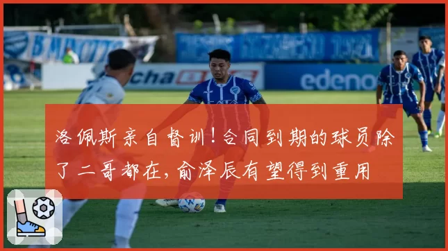 洛佩斯亲自督训!合同到期的球员除了二哥都在,俞泽辰有望得到重用