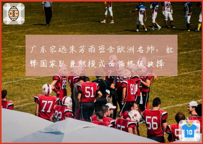 广东宏远朱芳雨密会欧洲名帅，杜锋国家队兼职模式面临终极抉择
