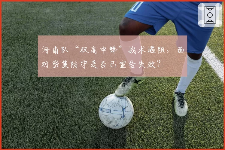 河南队“双高中锋”战术遇阻，面对密集防守是否已宣告失效？