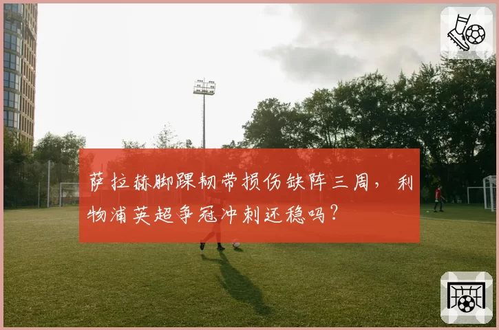 萨拉赫脚踝韧带损伤缺阵三周，利物浦英超争冠冲刺还稳吗？