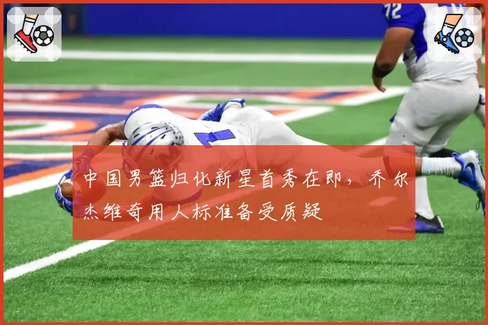 中国男篮归化新星首秀在即,乔尔杰维奇用人标准备受质疑