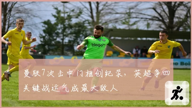 曼联7次击中门框创纪录，英超争四关键战运气成最大敌人