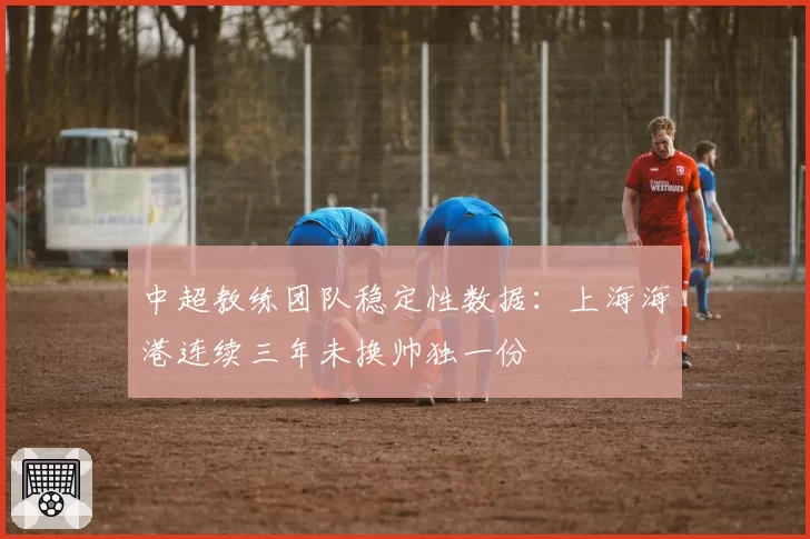 中超教练团队稳定性数据：上海海港连续三年未换帅独一份
