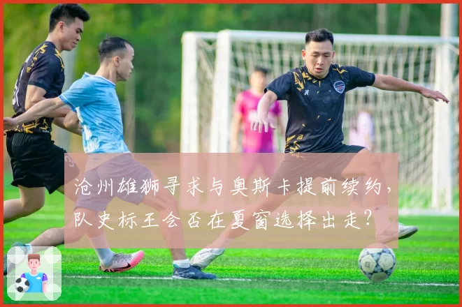 沧州雄狮寻求与奥斯卡提前续约,队史标王会否在夏窗选择出走?