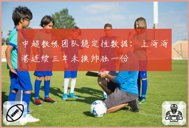 中超教练团队稳定性数据：上海海港连续三年未换帅独一份