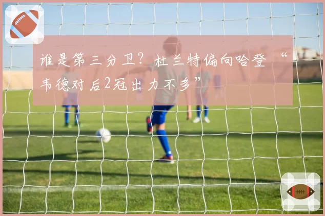 谁是第三分卫？杜兰特偏向哈登 “韦德对后2冠出力不多”