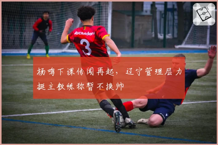 杨鸣下课传闻再起,辽宁管理层力挺主教练称暂不换帅