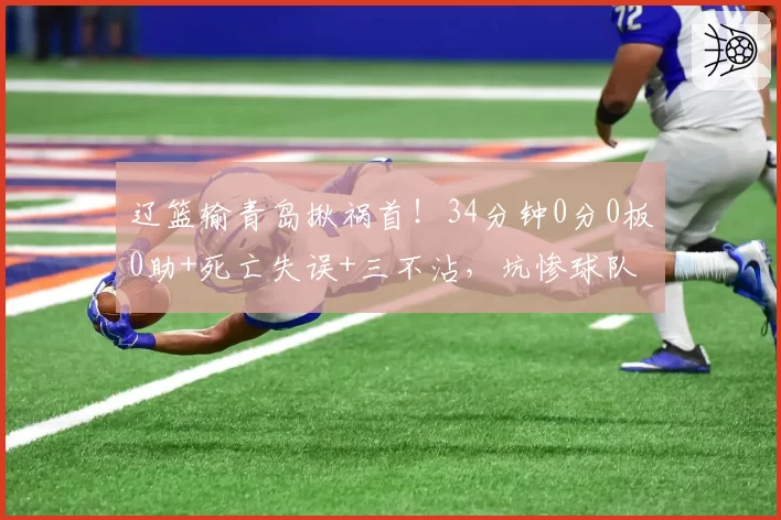 辽篮输青岛揪祸首！34分钟0分0板0助+死亡失误+三不沾，坑惨球队