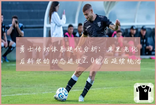 勇士传切体系迭代分析：库里老化后科尔的动态进攻2.0能否延续统治力