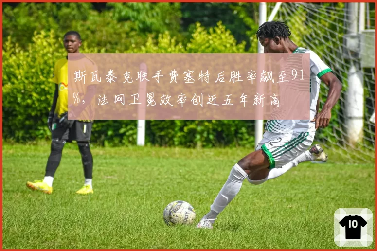 斯瓦泰克联手费塞特后胜率飙至91%，法网卫冕效率创近五年新高