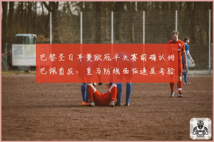 巴黎圣日耳曼欧冠半决赛前确认姆巴佩首发,皇马防线面临速度考验