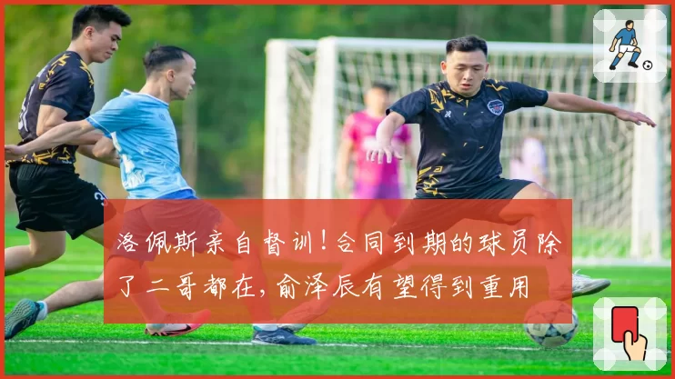 洛佩斯亲自督训!合同到期的球员除了二哥都在,俞泽辰有望得到重用