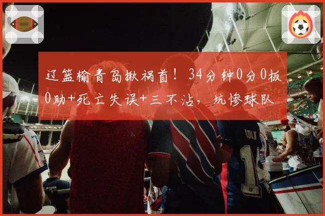 辽篮输青岛揪祸首！34分钟0分0板0助+死亡失误+三不沾，坑惨球队
