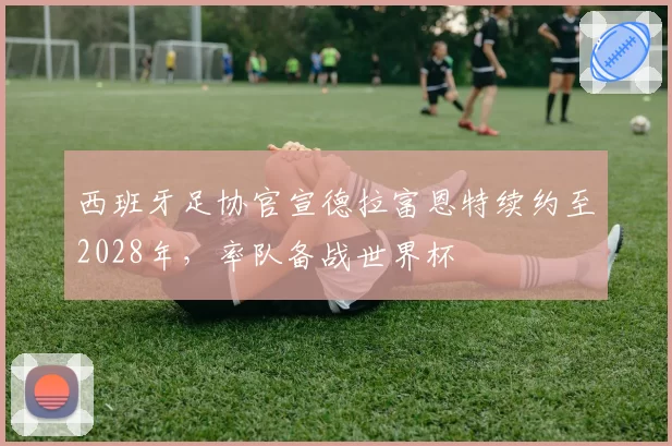 西班牙足协官宣德拉富恩特续约至2028年，率队备战世界杯