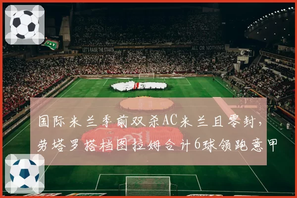 国际米兰季前双杀AC米兰且零封，劳塔罗搭档图拉姆合计6球领跑意甲锋线组合