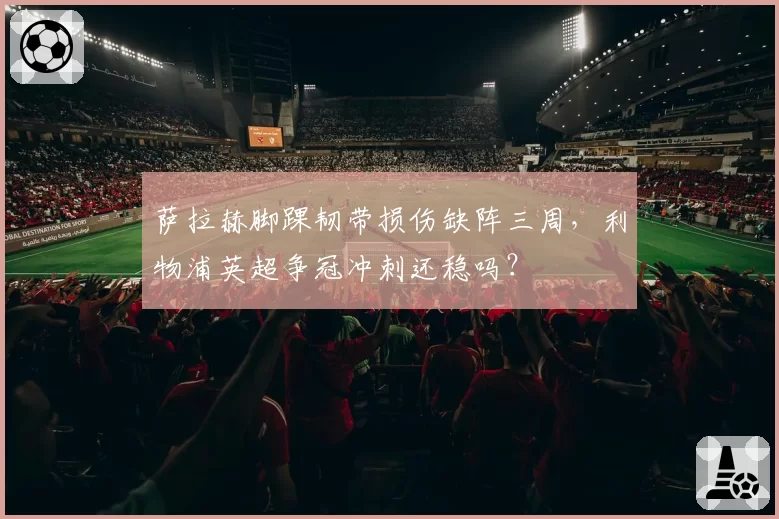萨拉赫脚踝韧带损伤缺阵三周，利物浦英超争冠冲刺还稳吗？