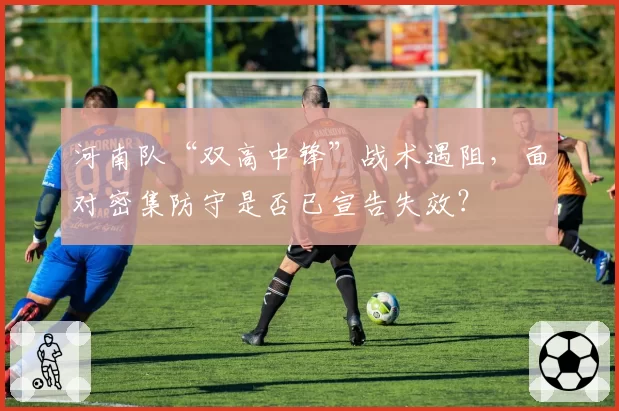 河南队“双高中锋”战术遇阻，面对密集防守是否已宣告失效？