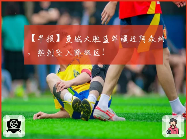 【早报】曼城大胜蓝军逼近阿森纳,热刺坠入降级区!